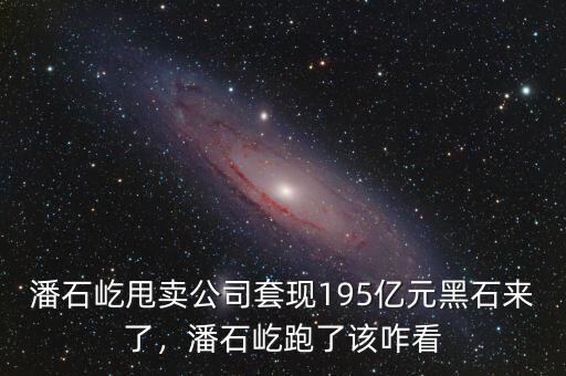 潘石屹甩賣(mài)公司套現(xiàn)195億元黑石來(lái)了，潘石屹跑了該咋看