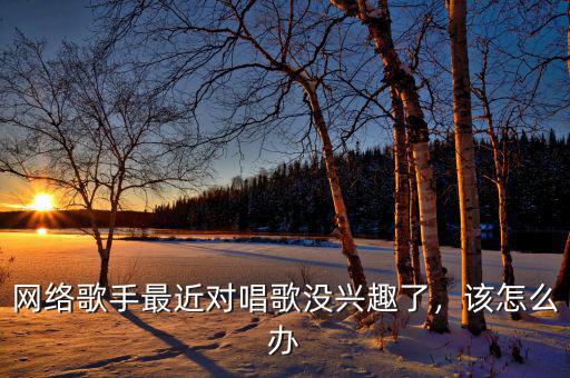 網(wǎng)絡(luò)歌手最近對(duì)唱歌沒(méi)興趣了，該怎么辦