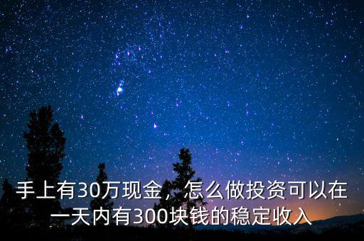 手上有30萬(wàn)現(xiàn)金，怎么做投資可以在一天內(nèi)有300塊錢的穩(wěn)定收入