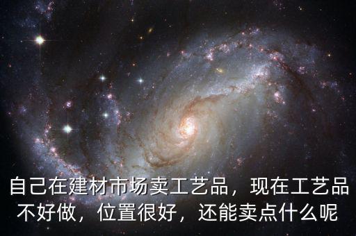 自己在建材市場(chǎng)賣(mài)工藝品，現(xiàn)在工藝品不好做，位置很好，還能賣(mài)點(diǎn)什么呢