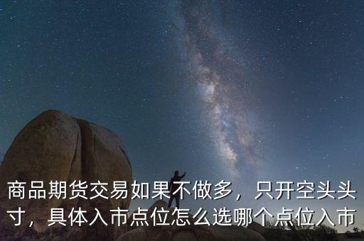 商品期貨交易如果不做多，只開空頭頭寸，具體入市點(diǎn)位怎么選哪個(gè)點(diǎn)位入市