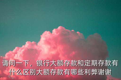 請問一下，銀行大額存款和定期存款有什么區(qū)別大額存款有哪些利弊謝謝