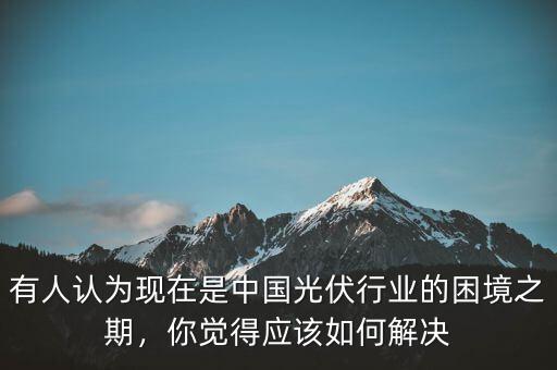 有人認(rèn)為現(xiàn)在是中國(guó)光伏行業(yè)的困境之期，你覺(jué)得應(yīng)該如何解決