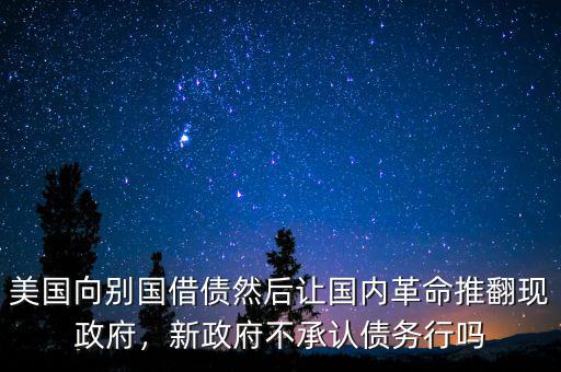 美國(guó)向別國(guó)借債然后讓國(guó)內(nèi)革命推翻現(xiàn)政府，新政府不承認(rèn)債務(wù)行嗎