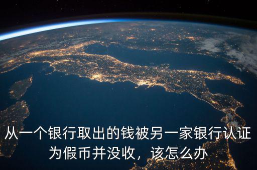 從一個銀行取出的錢被另一家銀行認(rèn)證為假幣并沒收，該怎么辦