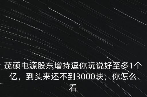 茂碩電源股東增持逗你玩說好至多1個億，到頭來還不到3000塊，你怎么看