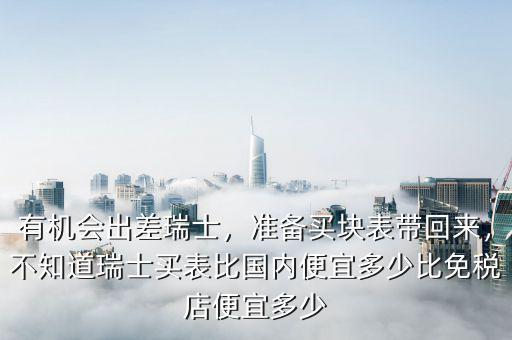 有機(jī)會(huì)出差瑞士，準(zhǔn)備買塊表帶回來，不知道瑞士買表比國(guó)內(nèi)便宜多少比免稅店便宜多少