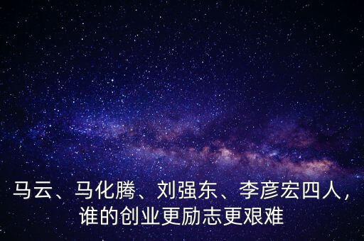 馬云、馬化騰、劉強東、李彥宏四人，誰的創(chuàng)業(yè)更勵志更艱難