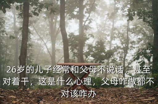 26歲的兒子經(jīng)常和父母不說(shuō)話，甚至對(duì)著干，這是什么心理，父母咋做都不對(duì)該咋辦