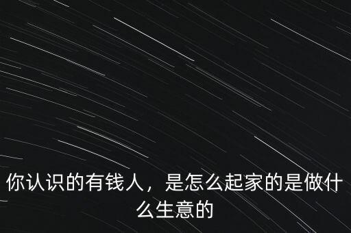 你認識的有錢人，是怎么起家的是做什么生意的