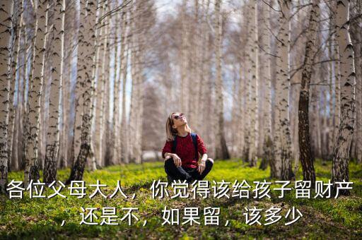 各位父母大人，你覺得該給孩子留財產(chǎn)，還是不，如果留，該多少
