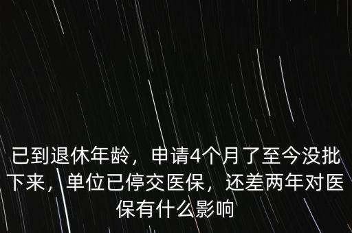 已到退休年齡，申請(qǐng)4個(gè)月了至今沒批下來，單位已停交醫(yī)保，還差兩年對(duì)醫(yī)保有什么影響