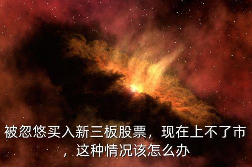 被忽悠買入新三板股票，現(xiàn)在上不了市，這種情況該怎么辦