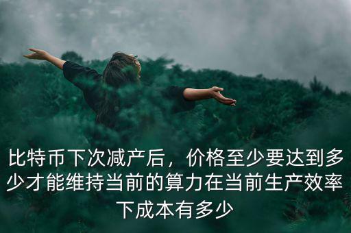比特幣下次減產(chǎn)后，價(jià)格至少要達(dá)到多少才能維持當(dāng)前的算力在當(dāng)前生產(chǎn)效率下成本有多少