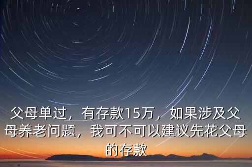 父母單過，有存款15萬，如果涉及父母養(yǎng)老問題，我可不可以建議先花父母的存款