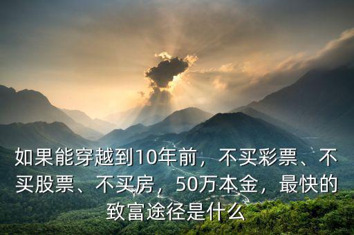 如果能穿越到10年前，不買彩票、不買股票、不買房，50萬本金，最快的致富途徑是什么