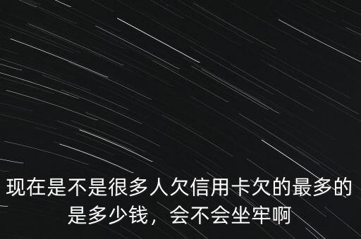現(xiàn)在是不是很多人欠信用卡欠的最多的是多少錢(qián)，會(huì)不會(huì)坐牢啊