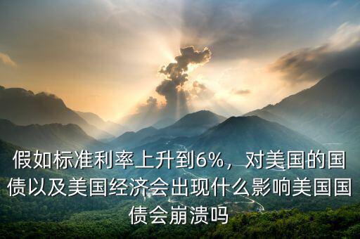 假如標(biāo)準(zhǔn)利率上升到6%，對(duì)美國(guó)的國(guó)債以及美國(guó)經(jīng)濟(jì)會(huì)出現(xiàn)什么影響美國(guó)國(guó)債會(huì)崩潰嗎