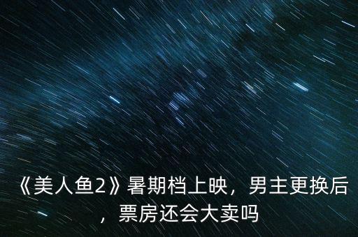 《美人魚(yú)2》暑期檔上映，男主更換后，票房還會(huì)大賣嗎