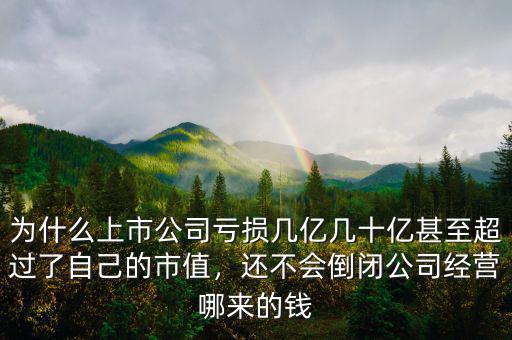 為什么上市公司虧損幾億幾十億甚至超過了自己的市值，還不會倒閉公司經(jīng)營哪來的錢