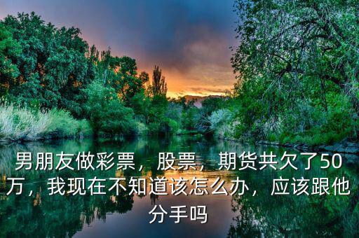 男朋友做彩票，股票，期貨共欠了50萬，我現(xiàn)在不知道該怎么辦，應(yīng)該跟他分手嗎