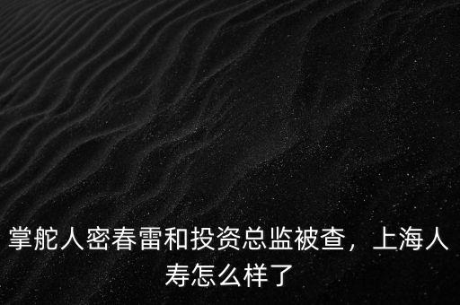 掌舵人密春雷和投資總監(jiān)被查，上海人壽怎么樣了