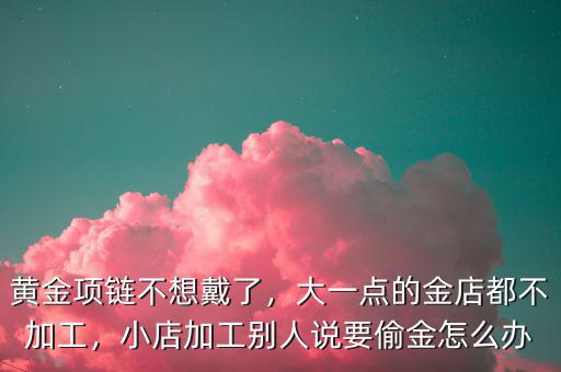 黃金項鏈不想戴了，大一點的金店都不加工，小店加工別人說要偷金怎么辦