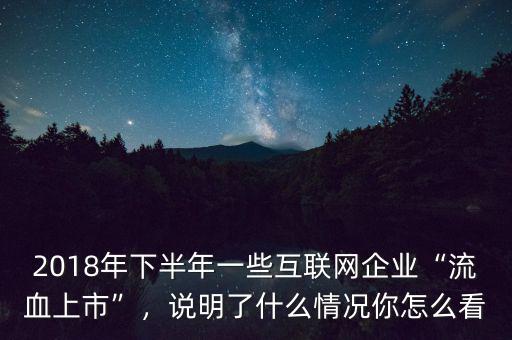 2018年下半年一些互聯(lián)網(wǎng)企業(yè)“流血上市”，說明了什么情況你怎么看