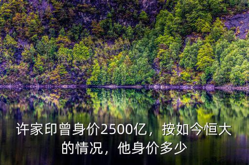 許家印曾身價2500億，按如今恒大的情況，他身價多少