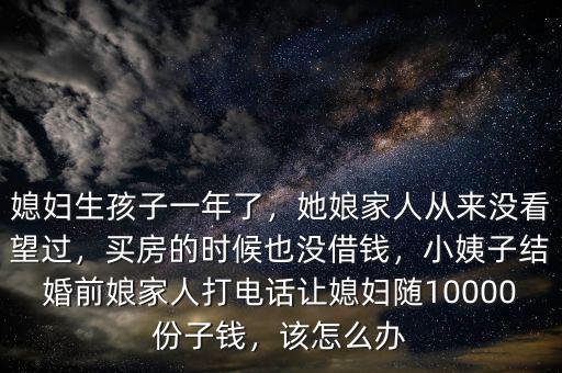 媳婦生孩子一年了，她娘家人從來(lái)沒(méi)看望過(guò)，買(mǎi)房的時(shí)候也沒(méi)借錢(qián)，小姨子結(jié)婚前娘家人打電話讓媳婦隨10000份子錢(qián)，該怎么辦