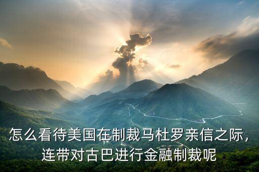 怎么看待美國在制裁馬杜羅親信之際，連帶對(duì)古巴進(jìn)行金融制裁呢
