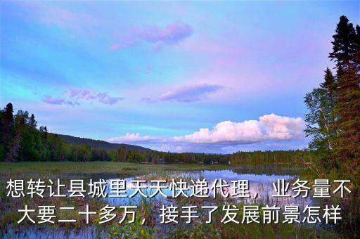 想轉(zhuǎn)讓縣城里天天快遞代理，業(yè)務(wù)量不大要二十多萬，接手了發(fā)展前景怎樣