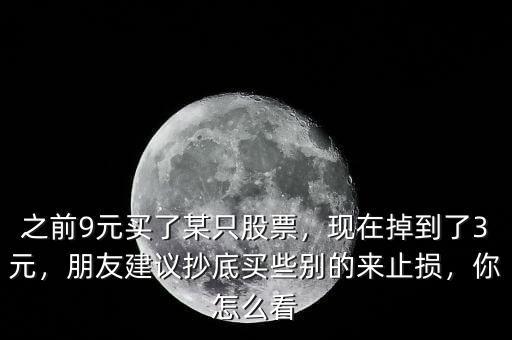 之前9元買了某只股票，現(xiàn)在掉到了3元，朋友建議抄底買些別的來止損，你怎么看