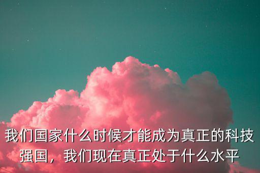 我們國家什么時(shí)候才能成為真正的科技強(qiáng)國，我們現(xiàn)在真正處于什么水平