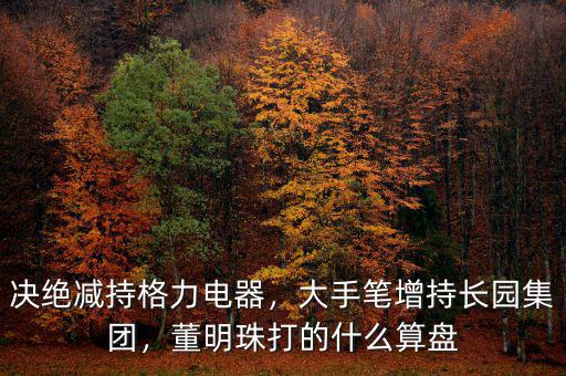 決絕減持格力電器，大手筆增持長園集團，董明珠打的什么算盤