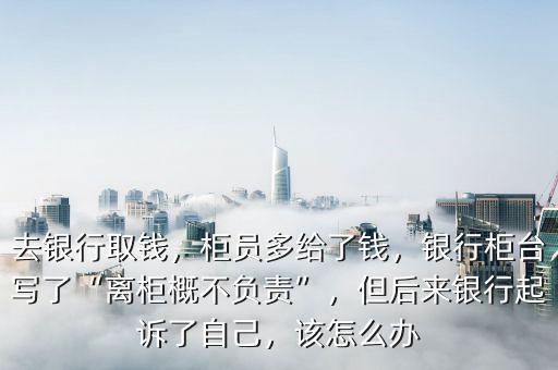 去銀行取錢，柜員多給了錢，銀行柜臺(tái)寫了“離柜概不負(fù)責(zé)”，但后來(lái)銀行起訴了自己，該怎么辦