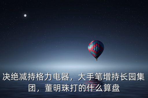 決絕減持格力電器，大手筆增持長園集團，董明珠打的什么算盤