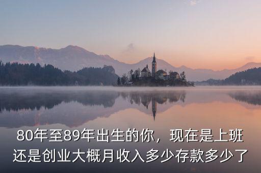 80年至89年出生的你，現(xiàn)在是上班還是創(chuàng)業(yè)大概月收入多少存款多少了