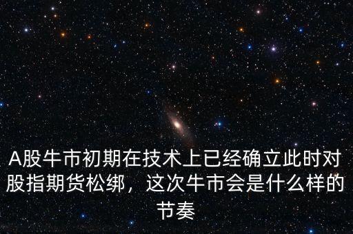 A股牛市初期在技術(shù)上已經(jīng)確立此時對股指期貨松綁，這次牛市會是什么樣的節(jié)奏