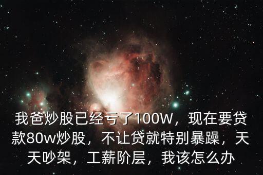 我爸炒股已經(jīng)虧了100W，現(xiàn)在要貸款80w炒股，不讓貸就特別暴躁，天天吵架，工薪階層，我該怎么辦