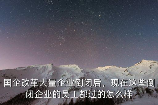 國企改革大量企業(yè)倒閉后，現(xiàn)在這些倒閉企業(yè)的員工都過的怎么樣