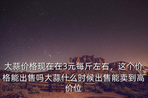 大蒜價格現(xiàn)在在3元每斤左右，這個價格能出售嗎大蒜什么時候出售能賣到高價位