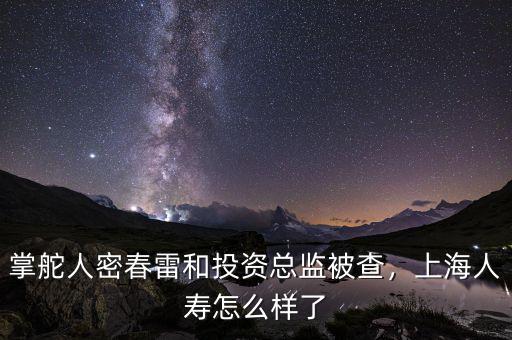 掌舵人密春雷和投資總監(jiān)被查，上海人壽怎么樣了