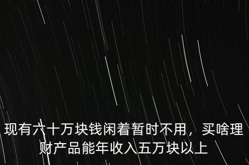現(xiàn)有六十萬(wàn)塊錢閑著暫時(shí)不用，買啥理財(cái)產(chǎn)品能年收入五萬(wàn)塊以上