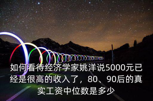 如何看待經(jīng)濟學家姚洋說5000元已經(jīng)是很高的收入了，80、90后的真實工資中位數(shù)是多少