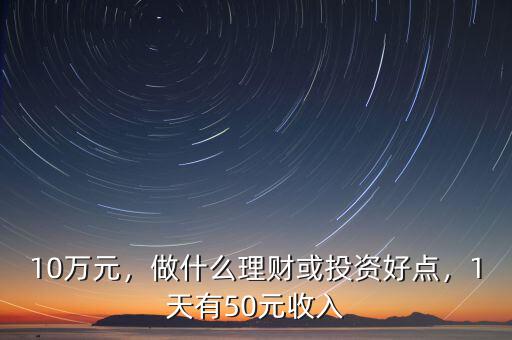 10萬元，做什么理財或投資好點(diǎn)，1天有50元收入