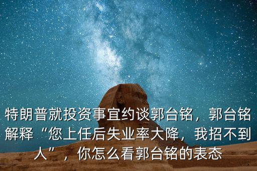 特朗普就投資事宜約談郭臺銘，郭臺銘解釋“您上任后失業(yè)率大降，我招不到人”，你怎么看郭臺銘的表態(tài)