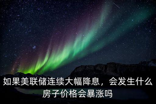 如果美聯(lián)儲(chǔ)連續(xù)大幅降息，會(huì)發(fā)生什么房子價(jià)格會(huì)暴漲嗎