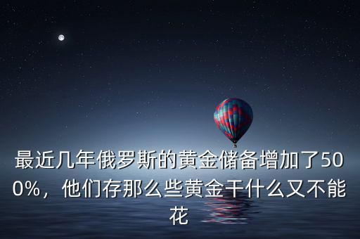 最近幾年俄羅斯的黃金儲(chǔ)備增加了500%，他們存那么些黃金干什么又不能花