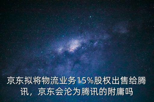京東擬將物流業(yè)務15%股權(quán)出售給騰訊，京東會淪為騰訊的附庸嗎